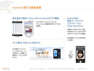 Androidに関する構築実績



株式会社日経BP：「ITpro」iPhone/Androidアプリ構築                                               Android対応、
                         大手IT系ポータルサイト「ITpro」の
                                                                                  時計ユーティリティ
                         iPhone/Android搭載端末対応アプリの共                                アプリケーション
                         同開発。                                                     「Clap Clap Clock」
                                                                                  2回続けて拍手をすると、現在
                                                                                  の時刻をかわいい女の子の声
                                                                                  で知らせてくれるアプリを開発。

                                                                                  音声認識システムの自社研究
                                                                                  から誕生！

テレビ朝日/KDDI: EZ NEWS EX

KDDI端末にプリインス
トールされている、ニュー
ス配信アプリ。構築から
運用まで、アシアルが手
がける。




               URL : http://www.asial.co.jp/ │ Copyright © 2011 Asial Corporation. All Rights Reserved. │ 2011/8/24 ｜   3
 