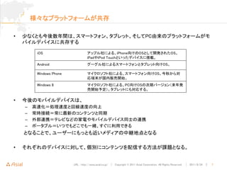 様々なプラットフォームが共存

•   少なくとも今後数年間は、スマートフォン、タブレット、そしてPC由来のプラットフォームがモ
    バイルデバイスに共存する

         iOS                       アップル社による、iPhone向けのOSとして開発されたOS。
                                   iPadやiPod Touchといったデバイスに搭載。
         Android                   グーグル社によるスマートフォンとタブレット向けOS。

         Windows Phone             マイクロソフト社による、スマートフォン向けOS。今秋から対
                                   応端末が国内販売開始。
         Windows 8                 マイクロソフト社による、PC向けOSの次期バージョン（来年発
                                   売開始予定）。タブレットにも対応する。

•   今後のモバイルデバイスは、
    –   高速化＝処理速度と回線速度の向上
    –   常時接続＝常に最新のコンテンツと同期
    –   外部連携＝テレビなどの家電やモバイルデバイス同士の連携
    –   ポータブル＝いつでもどこでも一緒、すぐに利用できる
    となることで、ユーザーにもっとも近いメディアの中継地点となる

•   それぞれのデバイスに対して、個別にコンテンツを配信する方法が課題となる。


                         URL : http://www.asial.co.jp/ │ Copyright © 2011 Asial Corporation. All Rights Reserved. │ 2011/8/24 ｜   7
 