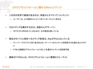 クロスプラットフォームに優れるWebコンテンツ


•   この次の世界で価値があるのは、相変わらずメディア（コンテンツ）
    – ユーザーは、より良質なコンテンツをインターネットに求める



•   そのメディアを集約するのは、相変わらずサーバー
    – 今クラウドと呼ばれているものが、その現状を表している



•   現在のモバイル端末へのメディア配信は、Webが中心となっている
    – サーバー・クライアント型であるWebは、サーバーのコンテンツを配信する仕組みをとりやす
      い
    – HTMLは複数のプラットフォームに対して共通のコンテンツを配信可能



•   最新の「HTML5」は、クロスプラットフォームに最適なフォーマット



               URL : http://www.asial.co.jp/ │ Copyright © 2011 Asial Corporation. All Rights Reserved. │ 2011/8/24 ｜   9
 