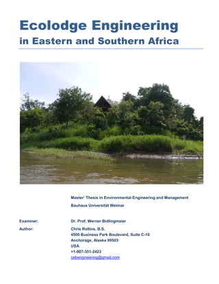 Ecolodge Engineering
in Eastern and Southern Africa




            Master’ Thesis in Environmental Engineering and Management
            Bauhaus Universität Weimar


Examiner:   Dr. Prof. Werner Bidlingmaier
Author:     Chris Rollins, B.S.
            4500 Business Park Boulevard, Suite C-10
            Anchorage, Alaska 99503
            USA
            +1-907-351-2423
            cebengineering@gmail.com
 