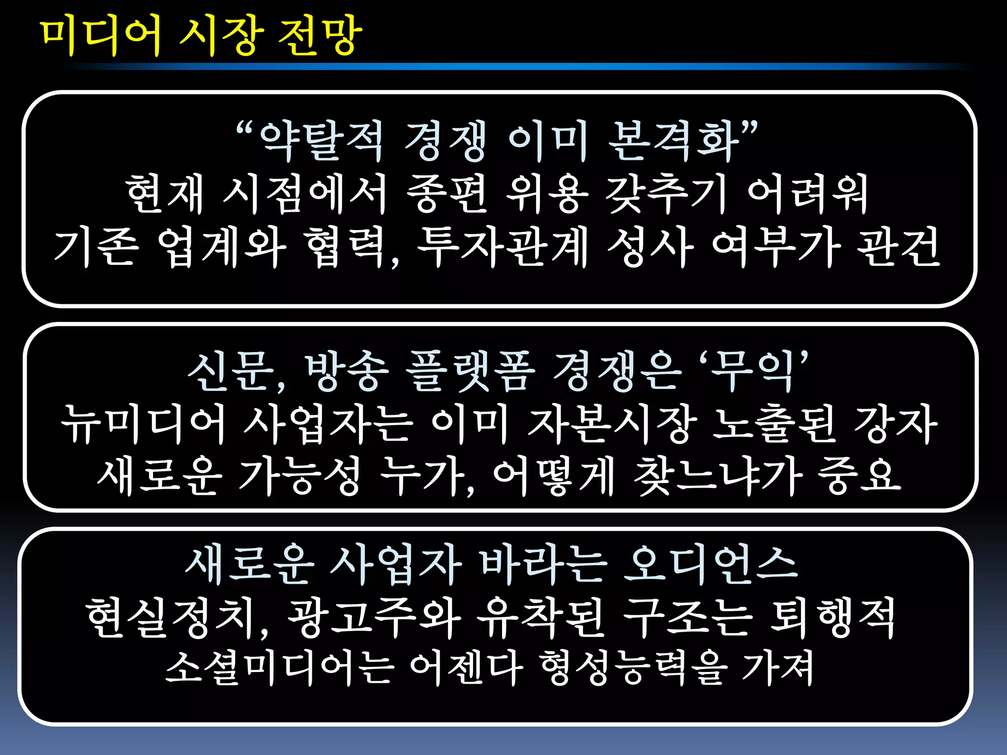 미디어 시장 전망

     “약탈적 경쟁 이미 본격화”
  현재 시점에서 종편 위용 갖추기 어려워
기존 업계와 협력, 투자관계 성사 여부가 관건

   신문, 방송 플랫폼 경쟁은 ‘무익’
뉴미디어 사업자는 이미 자본시장 노출된 강자
 새로운 가능성 누가, 어떻게 찾느냐가 중요

   새로운 사업자 바라는 오디언스
 현실정치, 광고주와 유착된 구조는 퇴행적
   소셜미디어는 어젠다 형성능력을 가져
 