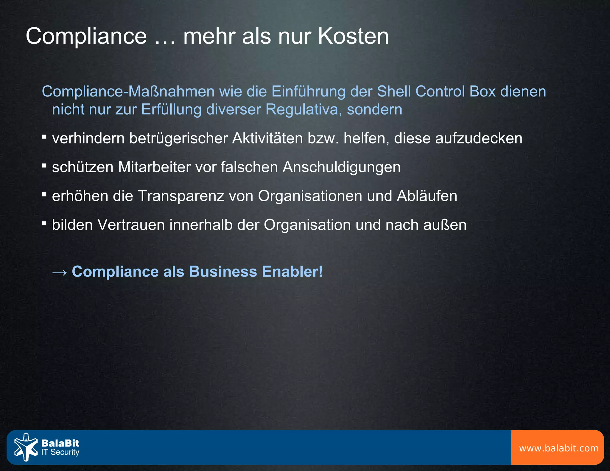 Compliance … mehr als nur Kosten

 Compliance-Maßnahmen wie die Einführung der Shell Control Box dienen
  nicht nur zur Erfüllung diverser Regulativa, sondern
 
     verhindern betrügerischer Aktivitäten bzw. helfen, diese aufzudecken
 
     schützen Mitarbeiter vor falschen Anschuldigungen
 
     erhöhen die Transparenz von Organisationen und Abläufen
 
     bilden Vertrauen innerhalb der Organisation und nach außen


     → Compliance als Business Enabler!




                                                                        www.balabit.com
 