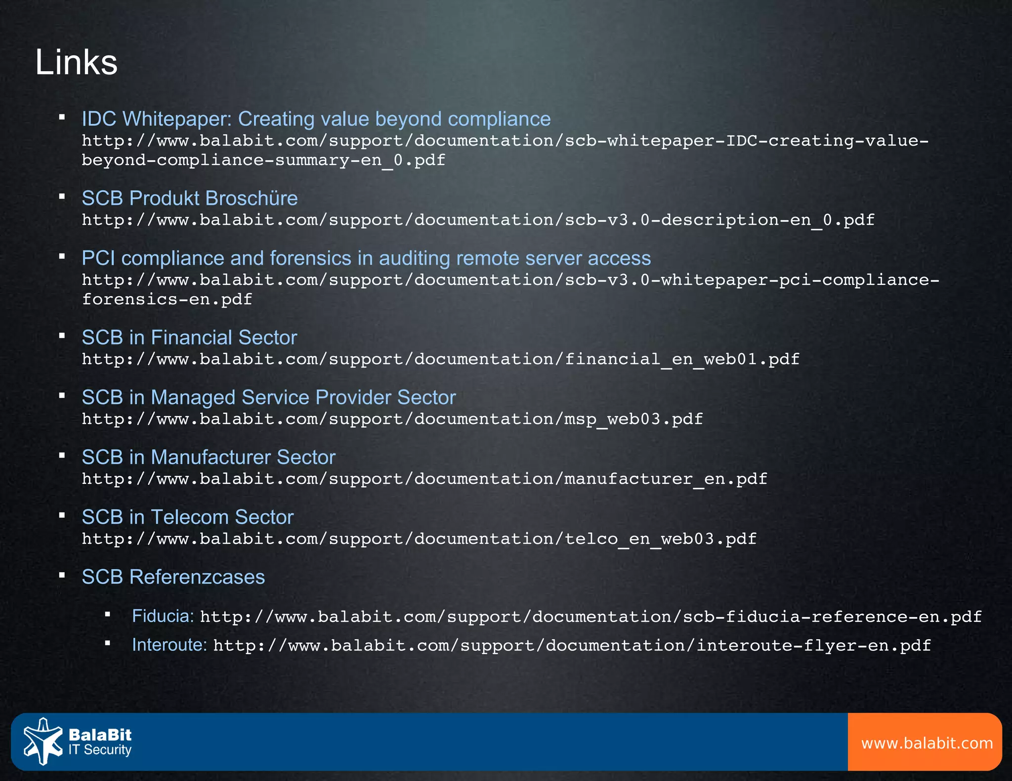 Links
 
     IDC Whitepaper: Creating value beyond compliance
     http://www.balabit.com/support/documentation/scb­whitepaper­IDC­creating­value­
     beyond­compliance­summary­en_0.pdf
 
     SCB Produkt Broschüre
     http://www.balabit.com/support/documentation/scb­v3.0­description­en_0.pdf
 
     PCI compliance and forensics in auditing remote server access
     http://www.balabit.com/support/documentation/scb­v3.0­whitepaper­pci­compliance­
     forensics­en.pdf
 
     SCB in Financial Sector
     http://www.balabit.com/support/documentation/financial_en_web01.pdf
 
     SCB in Managed Service Provider Sector
     http://www.balabit.com/support/documentation/msp_web03.pdf
 
     SCB in Manufacturer Sector
     http://www.balabit.com/support/documentation/manufacturer_en.pdf
 
     SCB in Telecom Sector
     http://www.balabit.com/support/documentation/telco_en_web03.pdf
 
     SCB Referenzcases
       
           Fiducia: http://www.balabit.com/support/documentation/scb­fiducia­reference­en.pdf
       
           Interoute: http://www.balabit.com/support/documentation/interoute­flyer­en.pdf




                                                                                  www.balabit.com
 