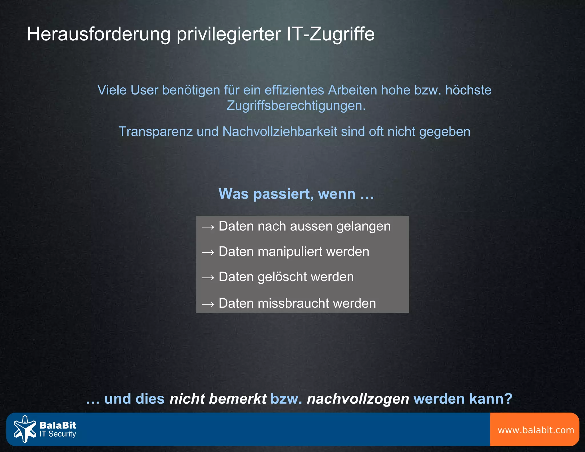 Herausforderung privilegierter IT-Zugriffe

        Viele User benötigen für ein effizientes Arbeiten hohe bzw. höchste
                              Zugriffsberechtigungen.
           Transparenz und Nachvollziehbarkeit sind oft nicht gegeben



                            Was passiert, wenn …

                         → Daten nach aussen gelangen
                         → Daten manipuliert werden
                         → Daten gelöscht werden
                         → Daten missbraucht werden




       … und dies nicht bemerkt bzw. nachvollzogen werden kann?

                                                                              www.balabit.com
 