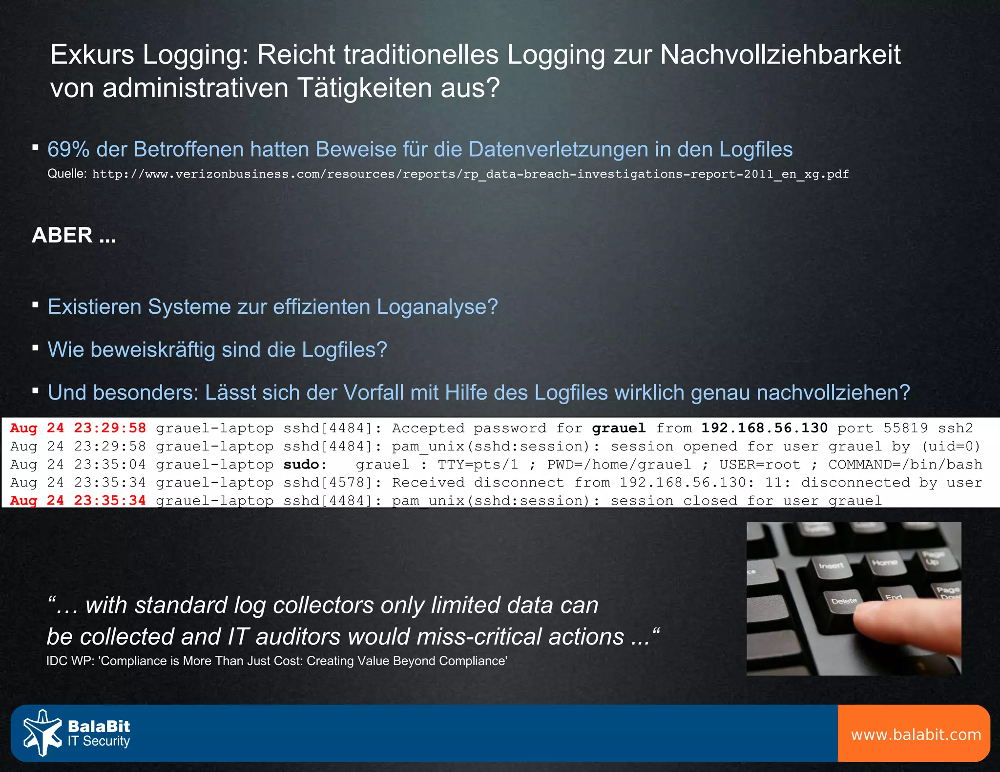 Exkurs Logging: Reicht traditionelles Logging zur Nachvollziehbarkeit
      von administrativen Tätigkeiten aus?
  
      69% der Betroffenen hatten Beweise für die Datenverletzungen in den Logfiles
      Quelle: http://www.verizonbusiness.com/resources/reports/rp_data­breach­investigations­report­2011_en_xg.pdf




  ABER ...


  
      Existieren Systeme zur effizienten Loganalyse?
  
      Wie beweiskräftig sind die Logfiles?
  
      Und besonders: Lässt sich der Vorfall mit Hilfe des Logfiles wirklich genau nachvollziehen?
Aug   24   23:29:58     grauel-laptop        sshd[4484]: Accepted password for grauel from 192.168.56.130 port 55819 ssh2
Aug   24   23:29:58     grauel-laptop        sshd[4484]: pam_unix(sshd:session): session opened for user grauel by (uid=0)
Aug   24   23:35:04     grauel-laptop        sudo:   grauel : TTY=pts/1 ; PWD=/home/grauel ; USER=root ; COMMAND=/bin/bash
Aug   24   23:35:34     grauel-laptop        sshd[4578]: Received disconnect from 192.168.56.130: 11: disconnected by user
Aug   24   23:35:34     grauel-laptop        sshd[4484]: pam_unix(sshd:session): session closed for user grauel




      “… with standard log collectors only limited data can
      be collected and IT auditors would miss-critical actions ...“
      IDC WP: 'Compliance is More Than Just Cost: Creating Value Beyond Compliance'




                                                                                                                     www.balabit.com
 