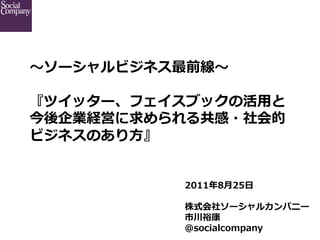 〜～ソーシャルビジネス最前線〜～

『ツイッター、フェイスブックの活⽤用と
今後企業経営に求められる共感・社会的
ビジネスのあり⽅方』


            2011年年8⽉月25⽇日

            株式会社ソーシャルカンパニー
            市川裕康
            @socialcompany
 