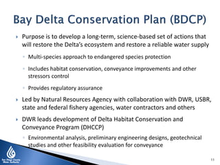  Purpose is to develop a long-term, science-based set of actions that
will restore the Delta’s ecosystem and restore a reliable water supply
◦ Multi-species approach to endangered species protection
◦ Includes habitat conservation, conveyance improvements and other
stressors control
◦ Provides regulatory assurance
 Led by Natural Resources Agency with collaboration with DWR, USBR,
state and federal fishery agencies, water contractors and others
 DWR leads development of Delta Habitat Conservation and
Conveyance Program (DHCCP)
◦ Environmental analysis, preliminary engineering designs, geotechnical
studies and other feasibility evaluation for conveyance
11
 