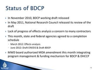  In November 2010, BDCP working draft released
 In May 2011, National Research Council released its review of the
draft
 Lack of progress of effects analysis a concern to many contractors
 This month, state and federal agencies agreed to a completion
schedule
◦ March 2012: Effects analysis
◦ June 2012: Draft EIR/EIS & Draft BDCP
 MWD board authorized MOA amendment this month integrating
program management & funding mechanism for BDCP & DHCCP
19
 