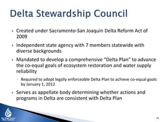  Created under Sacramento-San Joaquin Delta Reform Act of
2009
 Independent state agency with 7 members statewide with
diverse backgrounds
 Mandated to develop a comprehensive “Delta Plan” to advance
the co-equal goals of ecosystem restoration and water supply
reliability
◦ Required to adopt legally enforceable Delta Plan to achieve co-equal goals
by January 1, 2012
 Serves as appellate body determining whether actions and
programs in Delta are consistent with Delta Plan
20
 