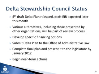  5th draft Delta Plan released, draft EIR expected later
this month
 Various alternatives, including those presented by
other organizations, will be part of review process
 Develop specific financing options
 Submit Delta Plan to the Office of Administrative Law
 Complete final plan and present it to the legislature by
January 2012
 Begin near-term actions
22
 