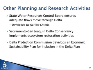  State Water Resources Control Board ensures
adequate flows move through Delta
◦ Developed Delta Flow Criteria
 Sacramento-San Joaquin Delta Conservancy
implements ecosystem restoration activities
 Delta Protection Commission develops an Economic
Sustainability Plan for inclusion in the Delta Plan
24
 