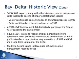  CVP & SWP exports, along with other stressors, placed pressure on
Delta that led to decline of important Delta fish species
◦ Winter-run Chinook salmon listed as an endangered species in 1989
◦ Delta smelt listed as a threatened species in 1993
 In 1994, CVP Improvement Act dedicated a portion of the federal
water supply to the environment
 In June 1994, state and federal officials signed Framework
Agreement to set principles to coordinate development of water
quality standards to protect estuary, operations of SWP and CVP,
and a long-term solution for the Delta;
 Bay-Delta Accord signed in December 1994 delineating
management responsibilities
4
 