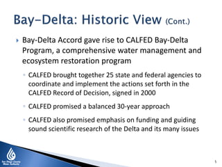  Bay-Delta Accord gave rise to CALFED Bay-Delta
Program, a comprehensive water management and
ecosystem restoration program
◦ CALFED brought together 25 state and federal agencies to
coordinate and implement the actions set forth in the
CALFED Record of Decision, signed in 2000
◦ CALFED promised a balanced 30-year approach
◦ CALFED also promised emphasis on funding and guiding
sound scientific research of the Delta and its many issues
5
 
