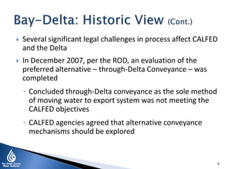  Several significant legal challenges in process affect CALFED
and the Delta
 In December 2007, per the ROD, an evaluation of the
preferred alternative – through-Delta Conveyance – was
completed
◦ Concluded through-Delta conveyance as the sole method
of moving water to export system was not meeting the
CALFED objectives
◦ CALFED agencies agreed that alternative conveyance
mechanisms should be explored
6
 
