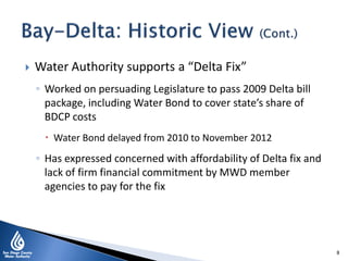  Water Authority supports a “Delta Fix”
◦ Worked on persuading Legislature to pass 2009 Delta bill
package, including Water Bond to cover state’s share of
BDCP costs
 Water Bond delayed from 2010 to November 2012
◦ Has expressed concerned with affordability of Delta fix and
lack of firm financial commitment by MWD member
agencies to pay for the fix
8
 