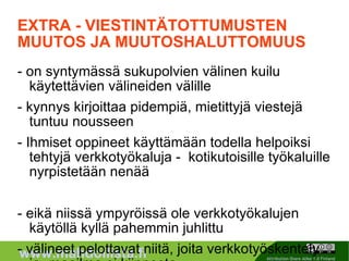 EXTRA - VIESTINTÄTOTTUMUSTEN MUUTOS JA MUUTOSHALUTTOMUUS - on syntymässä sukupolvien välinen kuilu käytettävien välineiden välille - kynnys kirjoittaa pidempiä, mietittyjä viestejä tuntuu nousseen - Ihmiset oppineet käyttämään todella helpoiksi tehtyjä verkkotyökaluja -  kotikutoisille työkaluille nyrpistetään nenää - eikä niissä ympyröissä ole verkkotyökalujen käytöllä kyllä pahemmin juhlittu - välineet pelottavat niitä, joita verkkotyöskentely ja -maailma ei kiinnosta - käyttäjien epäluuloisuus verkossa toimimiseen - helppo ottaa käyttöön myös sellaisessa porukassa, jossa ei ole totuttu käyttämään juuri muuta kuin sähköpostia 