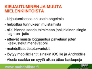 KIRJAUTUMINEN JA MUUTA MIELENKIINTOISTA - kirjautumisessa on usein ongelmia - helpottaa tunnuksen muistamista  - olisi hienoa saada toimimaan jonkinlainen single sign-on -juttu - etteivät muista loggaantua palveluun joten keskustelut menevät ohi - mahdolliset tietoturvariskit - löytyy mobiiliclientit ainakin iOS:lle ja Androidille - Alusta saakka on syytä alkaa ottaa backupeja 