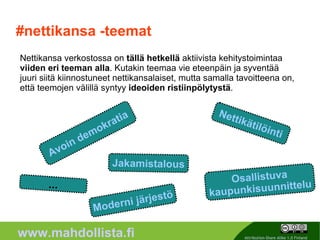#nettikansa -teemat Nettikansa verkostossa on  tällä hetkellä  aktiivista kehitystoimintaa  viiden eri teeman alla . Kutakin teemaa vie eteenpäin ja syventää juuri siitä kiinnostuneet nettikansalaiset, mutta samalla tavoitteena on, että teemojen välillä syntyy  ideoiden ristiinpölytystä . Avoin demokratia Jakamistalous Nettikätilöinti ... Osallistuva kaupunkisuunnittelu Moderni järjestö 