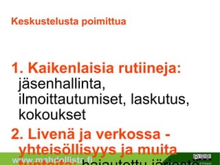 Keskustelusta poimittua 1. Kaikenlaisia rutiineja:  jäsenhallinta, ilmoittautumiset, laskutus, kokoukset 2. Livenä ja verkossa - yhteisöllisyys ja muita tunteita:  hajautettu järjestö, etäosallistuminen, virtuaaliyhteisöllisyys 3. Yhteiskirjoittaminen ja tiedon koostaminen:  tiedon tuottaminen, kerääminen, dokumentointi, wikistely 4. Viestinnän muotoja ja tasoja:  rajatulle ryhmälle, kaikelle kansalle, brändiviestintä ja kaikki siltä väliltä 5. Sisäänajo:  perehdyttäminen, markkinointi, maanittelu, pakottaminen... 6. Nakit viuhuu:  delegointia, mikrotaskeja, projektihallintaa * EXTRA Viestintätottumusten muutos ja muutoshaluttomuus * Kirjautuminen ja muuta mielenkiitoista 