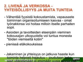 2. LIVENÄ JA VERKOSSA - YHTEISÖLLISYYS JA MUITA TUNTEIA - Vähentää fyysistä kokoustamista, vapausaste toiminnan organisoitumiseen kasvaa - omat työnakkinsa voi hoitaa milloin itselle parhaiten sopii. - Asioiden ja tavoitteiden eteenpäin vieminen kokousajan ulkopuolella voi tuntua monesta "töiden viemiseltä kotiin" - pienissä etäkokouksissa - Jakaminen ja yhteisyys on jatkuva haaste kun toiminta helposti hajautuu -  joudutaan koko ajan ylläpitämään ja etsimään uusia tapoja olla ”me” - Mitkä toiminnot ovat oleellisimpia virtuaalisen yhteisöllisyyden luomiseksi? - passivisimmille voi tulla sellainen olo, että keskustelussa ei kaivata heidän panostaan - motivaatiota omaan osallistumiseen, kun oppii uusia tapoja organisoitua, viestiä ja jakaa asioita - on varottava etteivät ihmiset saa nöyryyttäviä kokemuksia ja joudu tuntemaan itseään tyhmäksi turhaan 