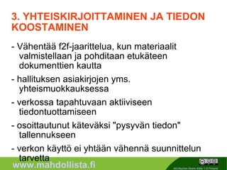 3. YHTEISKIRJOITTAMINEN JA TIEDON KOOSTAMINEN - Vähentää f2f-jaarittelua, kun materiaalit valmistellaan ja pohditaan etukäteen dokumenttien kautta - hallituksen asiakirjojen yms. yhteismuokkauksessa - verkossa tapahtuvaan aktiiviseen tiedontuottamiseen - osoittautunut käteväksi "pysyvän tiedon" tallennukseen - verkon käyttö ei yhtään vähennä suunnittelun tarvetta 