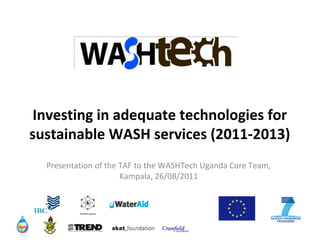 Investing in adequate technologies for
sustainable WASH services (2011-2013)
Presentation of the TAF to the WASHTech Uganda Core Team,
Kampala, 26/08/2011

NETWAS Uganda

 