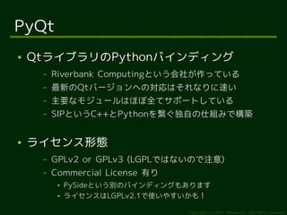 PyQt
●   QtライブラリのPythonバインディング
     –   Riverbank Computingという会社が作っている
     –   最新のQtバージョンへの対応はそれなりに速い
     –   主要なモジュールはほぼ全てサポートしている
     –   SIPというC++とPythonを繋ぐ独自の仕組みで構築


●   ライセンス形態
     –   GPLv2 or GPLv3 (LGPLではないので注意)
     –   Commercial License 有り
          ●   PySideという別のバインディングもあります
          ●   ライセンスはLGPLv2.1で使いやすいかも！

                                 Copyright (c) 2011 Ransui Iso, All rights reserved.
 