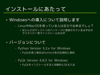 インストールにあたって
●   Windowsへの導入について説明します
     –   LinuxやMacOSを使っている人は自力で出来るでしょ？
          ●   ほとんどのディストリのパッケージに登録されているはずなの
              でコマンド一発でインストールのはず


●   バージョンについて
     –   Python Version 3.2.x for Windows
          ●   PyQtを使う場合はPython3系が圧倒的に便利

     –   PyQt Version 4.8.5 for Windows
          ●   PyQtをインストールすると自動的にQtも入る


                                      Copyright (c) 2011 Ransui Iso, All rights reserved.
 