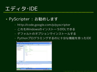 エディタ･IDE
●   PyScripter : お勧めします
      –   http://code.google.com/p/pyscripter
      –   これもWindowsのインストーラがDLできる
      –   デフォルトのオプションでインストールする
      –   Pythonプログラミングするのに十分な機能を持ったIDE




                                        Copyright (c) 2011 Ransui Iso, All rights reserved.
 