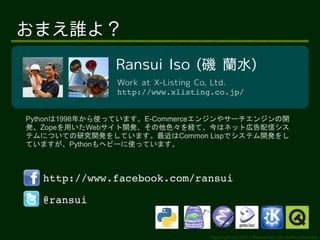 おまえ誰よ？
               Ransui Iso (磯 蘭水)
               Work at X-Listing Co, Ltd.
               http://www.xlisting.co.jp/


Pythonは1998年から使っています。E-Commerceエンジンやサーチエンジンの開
発、Zopeを用いたWebサイト開発、その他色々を経て、今はネット広告配信シス
テムについての研究開発をしています。最近はCommon Lispでシステム開発をし
ていますが、Pythonもヘビーに使っています。



  http://www.facebook.com/ransui

  @ransui


                                  Copyright (c) 2011 Ransui Iso, All rights reserved.
 