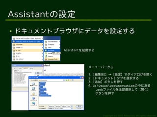 Assistantの設定
●   ドキュメントブラウザにデータを設定する
     –

           Assistantを起動する




                      メニューバーから

                      1:【編集(E)】→【設定】でダイアログを開く
                      2:【ドキュメント】タブを選択する
                      3:【追加】ボタンを押す
                      4: C:QtSDKDocumentationの中にある
                          .qchファイルを全部選択して【開く】
                          ボタンを押す




                            Copyright (c) 2011 Ransui Iso, All rights reserved.
 