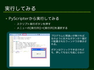 実行してみる
●   PyScripterから実行してみる
     –   スクリプト実行ボタンを押す
     –   メニューの[実行(R)]→[実行(R)]を選択する

                         プログラムに間違いが無ければ、
                         左のように巨大なボタンが１個だ
                         け配置されたウィンドウが表示さ
                         れる。

                         ボタンはクリックできるけれど
                         も、押してもなにも起こらない




                               Copyright (c) 2011 Ransui Iso, All rights reserved.
 