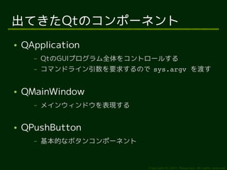出てきたQtのコンポーネント
●   QApplication
      –   QtのGUIプログラム全体をコントロールする
      –   コマンドライン引数を要求するので sys.argv を渡す


●   QMainWindow
      –   メインウィンドウを表現する


●   QPushButton
      –   基本的なボタンコンポーネント


                            Copyright (c) 2011 Ransui Iso, All rights reserved.
 
