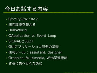 今日お話する内容
●   QtとPyQtについて
●   開発環境を整える
●   HelloWorld
●   QApplication と Event Loop
●   SIGNALとSLOT
●   GUIアプリケーション開発の基礎
●   便利ツール : assistant, designer
●   Graphics, Multimedia, Web関連機能
●   さらに先へ行くために

                                  Copyright (c) 2011 Ransui Iso, All rights reserved.
 