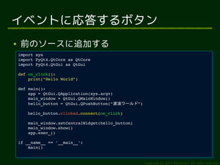イベントに応答するボタン
●   前のソースに追加する
    import sys
     import sys
    import PyQt4.QtCore as QtCore
     import PyQt4.QtCore as QtCore
    import PyQt4.QtGui as QtGui
     import PyQt4.QtGui as QtGui
    def on_click():
     def on_click():
        print("Hello World")
         print("Hello World")
    def main():
     def main():
        app = QtGui.QApplication(sys.argv)
         app = QtGui.QApplication(sys.argv)
        main_window = QtGui.QMainWindow()
         main_window = QtGui.QMainWindow()
        hello_button = QtGui.QPushButton("波浪ワールド")
         hello_button = QtGui.QPushButton("波浪ワールド")
        hello_button.clicked.connect(on_click)
         hello_button.clicked.connect(on_click)
        main_window.setCentralWidget(hello_button)
         main_window.setCentralWidget(hello_button)
        main_window.show()
         main_window.show()
        app.exec_()
         app.exec_()
    if __name__ == '__main__':
     if __name__ == '__main__':
        main()
         main()


                                                      Copyright (c) 2011 Ransui Iso, All rights reserved.
 