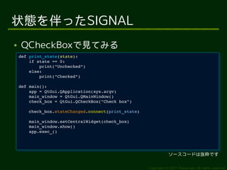 状態を伴ったSIGNAL
●   QCheckBoxで見てみる
    def print_state(state):
     def print_state(state):
        if state == 0:
         if state == 0:
            print("Unchecked")
             print("Unchecked")
        else:
         else:
            print("Checked")
             print("Checked")
    def main():
     def main():
        app = QtGui.QApplication(sys.argv)
         app = QtGui.QApplication(sys.argv)
        main_window = QtGui.QMainWindow()
         main_window = QtGui.QMainWindow()
        check_box = QtGui.QCheckBox("Check box")
         check_box = QtGui.QCheckBox("Check box")
       check_box.stateChanged.connect(print_state)
        check_box.stateChanged.connect(print_state)
        main_window.setCentralWidget(check_box)
         main_window.setCentralWidget(check_box)
        main_window.show()
         main_window.show()
        app.exec_()
         app.exec_()




                                                                  ソースコードは抜粋です

                                                      Copyright (c) 2011 Ransui Iso, All rights reserved.
 