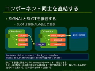 コンポーネント同士を直結する
●   SIGNALとSLOTを接続する
        –   SLOTはSIGNALの受け口関数

    QPushButton            QCheckBox
             clicked               stateChanged                    print_state()

             pressed                   pressed

            released    toggle         released




button.clicked.connect(check_box.toggle)
 button.clicked.connect(check_box.toggle)
check_box.stateChanged.connect(print_state)
 check_box.stateChanged.connect(print_state)
SLOTも普通の関数のようにconnectのターゲットに指定できる。
ただしSIGNALとSLOTを直結する場合は受け渡す値のC++型が一致している必要が
あるので注意する。型の調べ方は後で説明する
                                                  Copyright (c) 2011 Ransui Iso, All rights reserved.
 