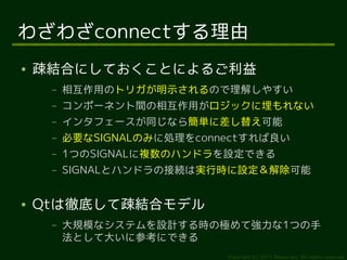 わざわざconnectする理由
●   疎結合にしておくことによるご利益
     –   相互作用のトリガが明示されるので理解しやすい
     –   コンポーネント間の相互作用がロジックに埋もれない
     –   インタフェースが同じなら簡単に差し替え可能
     –   必要なSIGNALのみに処理をconnectすれば良い
     –   1つのSIGNALに複数のハンドラを設定できる
     –   SIGNALとハンドラの接続は実行時に設定＆解除可能


●   Qtは徹底して疎結合モデル
     –   大規模なシステムを設計する時の極めて強力な1つの手
         法として大いに参考にできる
                            Copyright (c) 2011 Ransui Iso, All rights reserved.
 