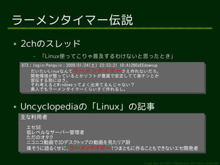 ラーメンタイマー伝説
●   2chのスレッド
        –   「Linux使ってこりゃ普及するわけないと思ったとき」
    873：login:Penguin：2009/01/24(土) 23:53:21 ID:AI280zEEdownup
     873：login:Penguin：2009/01/24(土) 23:53:21 ID:AI280zEEdownup
        だいたいLinuxなんてラーメンタイマーさえ作れないだろ。
         だいたいLinuxなんてラーメンタイマーさえ作れないだろ。
        開発環境が整っているとかソフトが豊富で安定してて楽チンとか
         開発環境が整っているとかソフトが豊富で安定してて楽チンとか
        宣伝する割にはさ。
         宣伝する割にはさ。
        それ考えるとWindowsってよく出来てるんじゃない？
         それ考えるとWindowsってよく出来てるんじゃない？
        素人でもラーメンタイマーくらいすぐ作れるし。
         素人でもラーメンタイマーくらいすぐ作れるし。


●   Uncyclopediaの「Linux」の記事
    主な利用者
    主な利用者
      エセSE
      エセSE
      低レベルなサーバー管理者
      低レベルなサーバー管理者
      ただのオタク
      ただのオタク
      ニコニコ動画で3Dデスクトップの動画を見たリア厨
      ニコニコ動画で3Dデスクトップの動画を見たリア厨
      偉そうに語るくせに、ラーメンタイマー1つまともに作ることもできないエセ開発者
      偉そうに語るくせに、ラーメンタイマー1つまともに作ることもできないエセ開発者

                                                       Copyright (c) 2011 Ransui Iso, All rights reserved.
 