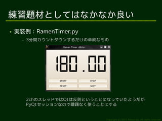 練習題材としてはなかなか良い
●   実装例：RamenTimer.py
      –   3分間カウントダウンするだけの単純なもの




          2chのスレッドではQtは反則ということになっていたようだが
          PyQtセッションなので躊躇なく使うことにする


                              Copyright (c) 2011 Ransui Iso, All rights reserved.
 