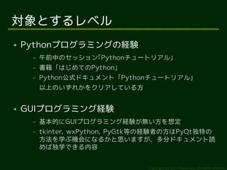 対象とするレベル
●   Pythonプログラミングの経験
     –   午前中のセッション｢Pythonチュートリアル」
     –   書籍「はじめてのPython」
     –   Python公式ドキュメント「Pythonチュートリアル」
         以上のいずれかをクリアしている方


●   GUIプログラミング経験
     –   基本的にGUIプログラミング経験が無い方を想定
     –   tkinter, wxPython, PyGtk等の経験者の方はPyQt独特の
         方法を学ぶ機会になるかと思いますが、多分ドキュメント読
         めば独学できる内容


                                 Copyright (c) 2011 Ransui Iso, All rights reserved.
 