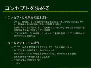 コンセプトを決める
●   コンセプトは成果物の基本方針
     –   GUIは「見た目」という強烈な刺激があるので「思いつき」が発生しやす
         く、開発中にあらぬ方向へ進み出す危険性が高い
     –   自分が「なにをしたいのか」「何を作っているのか」を確認するために適
         時振り返るためにもコンセプトは重要
     –   「ココが重要」「これは譲れない」という事項を列挙しただけの簡単なも
         のでも十分に機能する


●   ラーメンタイマーの場合
     –   タイマーなので数字は「見やすく」「でっかく」表示したい
     –   1/100秒単位で表示するとカッコイイかも
     –   カウントダウン中に一時停止やカウンタ値リセットがあると便利
     –   見ただけで操作が分かるようにしたい
     –   とりあえずは3分固定でOK
     –   ... 等々 ...
                                 Copyright (c) 2011 Ransui Iso, All rights reserved.
 