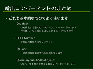 新出コンポーネントのまとめ
●   どれも基本的なものでよく使います
     –   QWidget
          ●   UIを構成する全てのコンポーネントのスーパークラス
          ●   今回はパーツを束ねるコンテナ(トレイ)として使用

     –   QLCDNumber
          ●   液晶風の数値表示ウィジェット

     –   QTimer
          ●   一定時間毎に指定された処理を呼び出す

     –   QGridLayout, QVBoxLayout
          ●   GUIパーツを整列させるためのレイアウトマネージャ
                                    Copyright (c) 2011 Ransui Iso, All rights reserved.
 