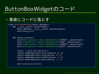 ButtonBoxWidgetのコード
●   素直にコードに落とす
    class ButtonBoxWidget(QtGui.QWidget):
     class ButtonBoxWidget(QtGui.QWidget):
        def __init__(self, parent=None):
         def __init__(self, parent=None):
            QtGui.QWidget.__init__(self, parent=parent)
             QtGui.QWidget.__init__(self, parent=parent)
            self.setup_ui()
             self.setup_ui()


        def setup_ui(self):
         def setup_ui(self):
            self.start_button = QtGui.QPushButton("STRAT", parent=self)
             self.start_button = QtGui.QPushButton("STRAT", parent=self)
            self.stop_button = QtGui.QPushButton("STOP", parent=self)
             self.stop_button = QtGui.QPushButton("STOP", parent=self)
            self.reset_button = QtGui.QPushButton("RESET", parent=self)
             self.reset_button = QtGui.QPushButton("RESET", parent=self)
            self.quit_button = QtGui.QPushButton("QUIT", parent=self)
             self.quit_button = QtGui.QPushButton("QUIT", parent=self)
            layout = QtGui.QGridLayout()
             layout = QtGui.QGridLayout()
            layout.addWidget(self.start_button, 0, 0)
             layout.addWidget(self.start_button, 0, 0)
            layout.addWidget(self.stop_button, 0, 1)
             layout.addWidget(self.stop_button, 0, 1)
            layout.addWidget(self.reset_button, 1, 0)
             layout.addWidget(self.reset_button, 1, 0)
            layout.addWidget(self.quit_button, 1, 1)
             layout.addWidget(self.quit_button, 1, 1)
            self.setLayout(layout)
             self.setLayout(layout)



                                                         Copyright (c) 2011 Ransui Iso, All rights reserved.
 