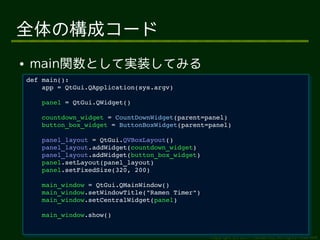 全体の構成コード
●   main関数として実装してみる
    def main():
     def main():
        app = QtGui.QApplication(sys.argv)
         app = QtGui.QApplication(sys.argv)
        panel = QtGui.QWidget()
         panel = QtGui.QWidget()
        countdown_widget = CountDownWidget(parent=panel)
         countdown_widget = CountDownWidget(parent=panel)
        button_box_widget = ButtonBoxWidget(parent=panel)
         button_box_widget = ButtonBoxWidget(parent=panel)
        panel_layout = QtGui.QVBoxLayout()
         panel_layout = QtGui.QVBoxLayout()
        panel_layout.addWidget(countdown_widget)
         panel_layout.addWidget(countdown_widget)
        panel_layout.addWidget(button_box_widget)
         panel_layout.addWidget(button_box_widget)
        panel.setLayout(panel_layout)
         panel.setLayout(panel_layout)
        panel.setFixedSize(320, 200)
         panel.setFixedSize(320, 200)
        main_window = QtGui.QMainWindow()
         main_window = QtGui.QMainWindow()
        main_window.setWindowTitle("Ramen Timer")
         main_window.setWindowTitle("Ramen Timer")
        main_window.setCentralWidget(panel)
         main_window.setCentralWidget(panel)
        main_window.show()
         main_window.show()


                                                     Copyright (c) 2011 Ransui Iso, All rights reserved.
 