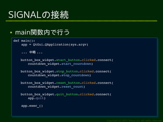SIGNALの接続
●   main関数内で行う
    def main():
     def main():
        app = QtGui.QApplication(sys.argv)
         app = QtGui.QApplication(sys.argv)

        ... 中略 ...
         ... 中略 ...
       button_box_widget.start_button.clicked.connect(
        button_box_widget.start_button.clicked.connect(
           countdown_widget.start_countdown)
            countdown_widget.start_countdown)
       button_box_widget.stop_button.clicked.connect(
        button_box_widget.stop_button.clicked.connect(
           countdown_widget.stop_countdown)
            countdown_widget.stop_countdown)
       button_box_widget.reset_button.clicked.connect(
        button_box_widget.reset_button.clicked.connect(
           countdown_widget.reset_count)
            countdown_widget.reset_count)
        button_box_widget.quit_button.clicked.connect(
         button_box_widget.quit_button.clicked.connect(
            app.quit)  
             app.quit)  
        
         
        app.exec_()
         app.exec_()



                                                    Copyright (c) 2011 Ransui Iso, All rights reserved.
 