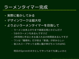 ラーメンタイマー完成
●   実際に動かしてみる
●   デザインワークは超大切
●   よりよいラーメンタイマーを目指して
     –   ラーメン出来上がりまで画面注視とかどんだけ
     –   5分のラーメンもあるんですけど
     –   2杯同時に作るときお湯入れるの時間差あるんですが
     –   ワシは「麺硬め」だが奴は「普通」が好みらしい
     –   後入れスープやってる間に麺が伸びちゃうのはNG


         明日のSprintのネタとしてやってみても楽しいかと


                           Copyright (c) 2011 Ransui Iso, All rights reserved.
 