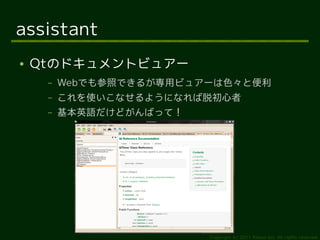 assistant
●   Qtのドキュメントビュアー
     –   Webでも参照できるが専用ビュアーは色々と便利
     –   これを使いこなせるようになれば脱初心者
     –   基本英語だけどがんばって！




                         Copyright (c) 2011 Ransui Iso, All rights reserved.
 