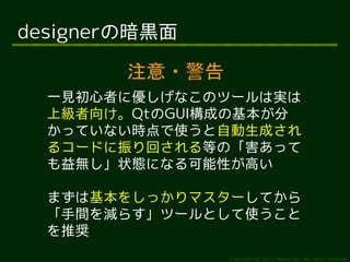 designerの暗黒面

        注意・警告
  一見初心者に優しげなこのツールは実は
  上級者向け。QtのGUI構成の基本が分
  かっていない時点で使うと自動生成され
  るコードに振り回される等の「害あって
  も益無し」状態になる可能性が高い

  まずは基本をしっかりマスターしてから
  「手間を減らす」ツールとして使うこと
  を推奨
                Copyright (c) 2011 Ransui Iso, All rights reserved.
 