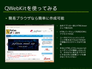 QWebKitを使ってみる
●   簡易ブラウザなら簡単に作成可能
                 ●   自作アプリの一部にHTMLVewer
                     として組み込む
                 ●   HTMLパーサとして利用(DOMに
                     アクセスできる)
                 ●   ユーザのアクション(リンクク
                     リック等)を全てHookできるの
                     で挙動のカスタマイズはやり放
                     題
                 ●   本当にHTML+CSS+Javascript
                     レンダリングの機能しかないの
                     で、それなりに使えるブラウザ
                     にするためには結構コードを書
                     かなくちゃいけない




                     Copyright (c) 2011 Ransui Iso, All rights reserved.
 